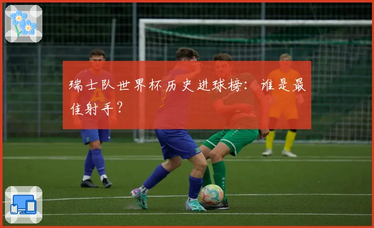 瑞士队世界杯历史进球榜：谁是最佳射手？