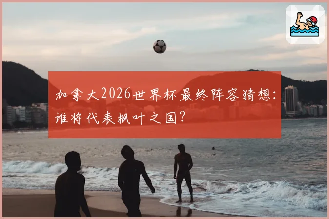 加拿大2026世界杯最终阵容猜想：谁将代表枫叶之国？