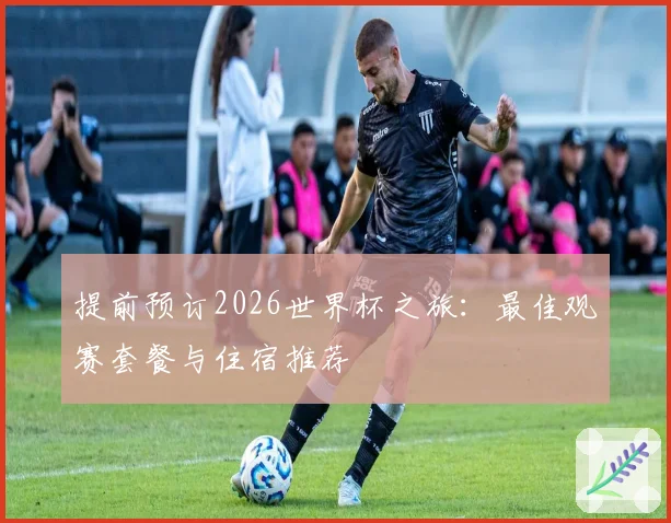 提前预订2026世界杯之旅：最佳观赛套餐与住宿推荐