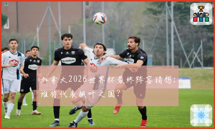 加拿大2026世界杯最终阵容猜想：谁将代表枫叶之国？