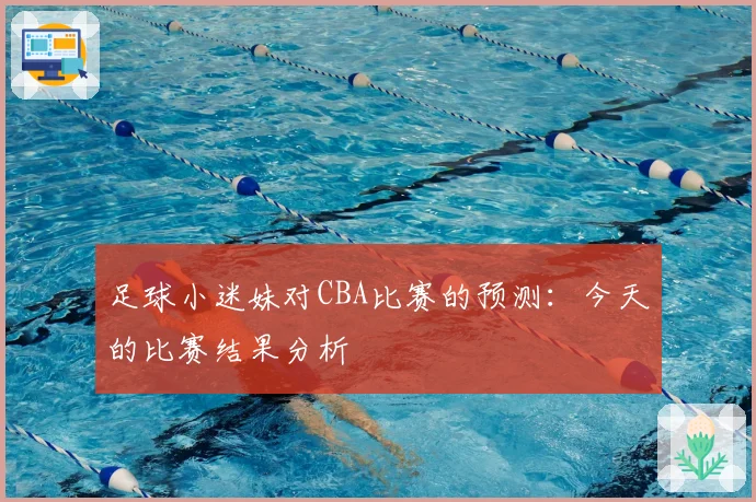 足球小迷妹对CBA比赛的预测：今天的比赛结果分析