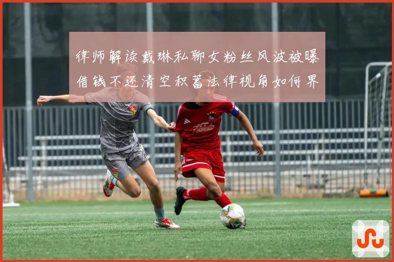 律师解读戴琳私聊女粉丝风波被曝借钱不还清空积蓄法律视角如何界定