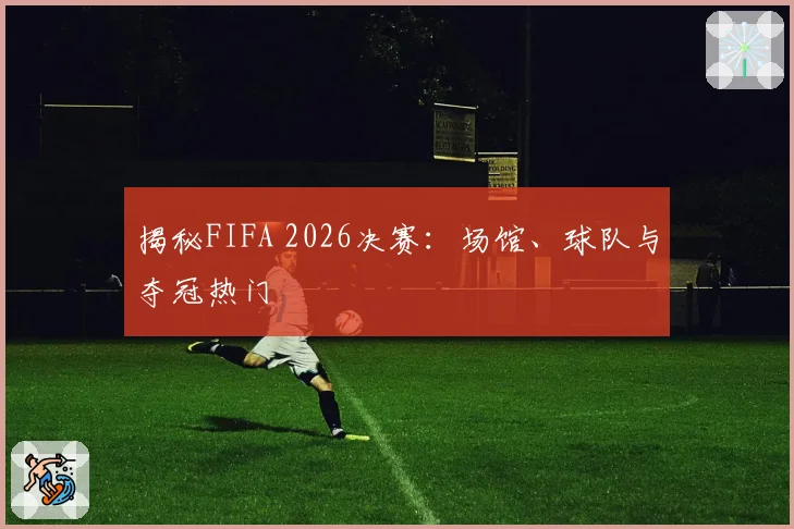 揭秘FIFA 2026决赛：场馆、球队与夺冠热门